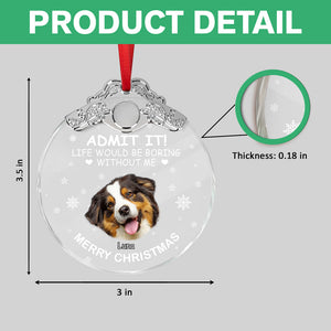 Custom Dog Face Life Would Be Boring Without Me Metal Top Glass Ornament HO82 894694